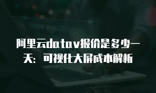 阿里云datav报价是多少一天：可视化大屏成本解析