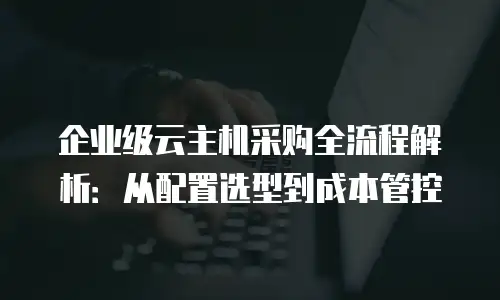 企业级云主机采购全流程解析：从配置选型到成本管控