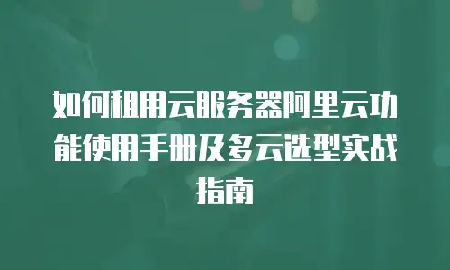 如何租用云服务器阿里云功能使用手册及多云选型实战指南