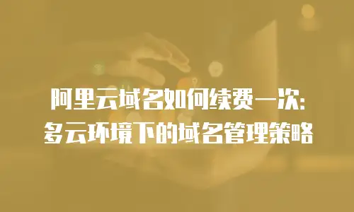 阿里云域名如何续费一次：多云环境下的域名管理策略