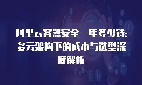 阿里云容器安全一年多少钱：多云架构下的成本与选型深度解析