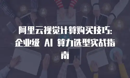 阿里云视觉计算购买技巧：企业级 AI 算力选型实战指南