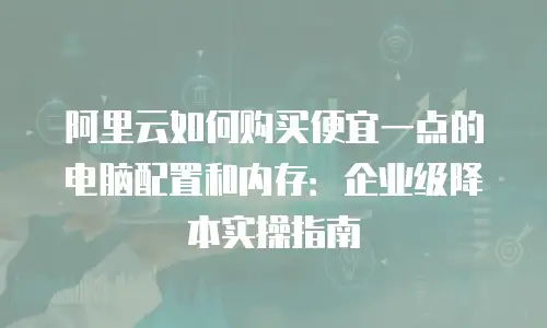 阿里云如何购买便宜一点的电脑配置和内存：企业级降本实操指南