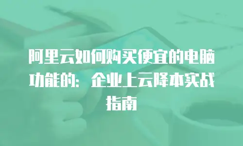 阿里云如何购买便宜的电脑功能的：企业上云降本实战指南