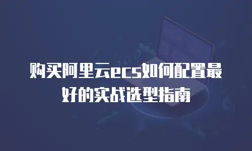 购买阿里云ecs如何配置最好的实战选型指南