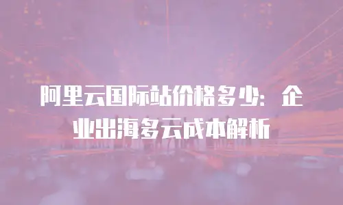 阿里云国际站价格多少：企业出海多云成本解析