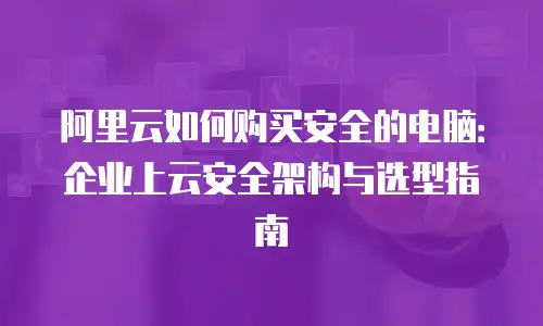 阿里云如何购买安全的电脑：企业上云安全架构与选型指南