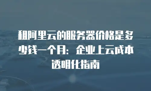租阿里云的服务器价格是多少钱一个月：企业上云成本透明化指南