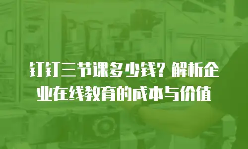 钉钉三节课多少钱？解析企业在线教育的成本与价值
