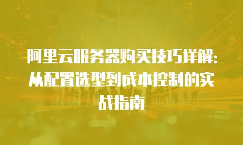 阿里云服务器购买技巧详解：从配置选型到成本控制的实战指南