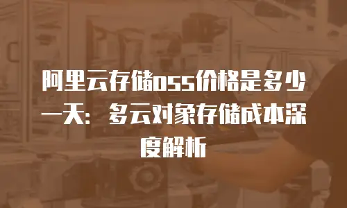 阿里云存储oss价格是多少一天：多云对象存储成本深度解析