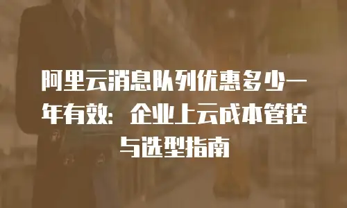 阿里云消息队列优惠多少一年有效：企业上云成本管控与选型指南