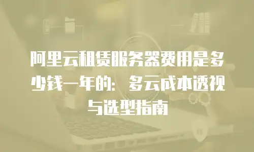 阿里云租赁服务器费用是多少钱一年的：多云成本透视与选型指南