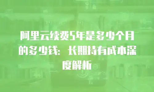 阿里云续费5年是多少个月的多少钱：长期持有成本深度解析