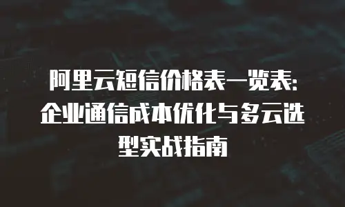 阿里云短信价格表一览表：企业通信成本优化与多云选型实战指南