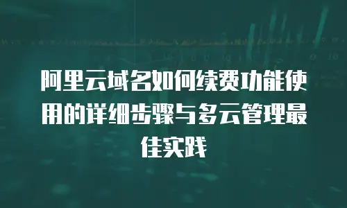 阿里云域名如何续费功能使用的详细步骤与多云管理最佳实践