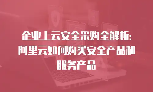 企业上云安全采购全解析：阿里云如何购买安全产品和服务产品