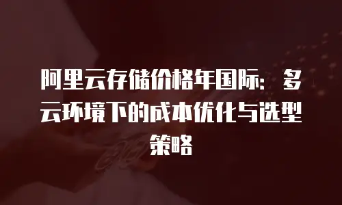 阿里云存储价格年国际：多云环境下的成本优化与选型策略
