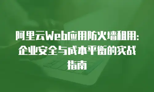 阿里云Web应用防火墙租用：企业安全与成本平衡的实战指南