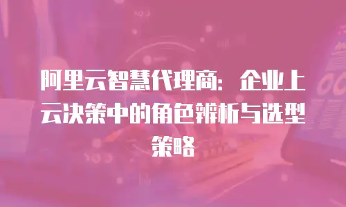 阿里云智慧代理商：企业上云决策中的角色辨析与选型策略