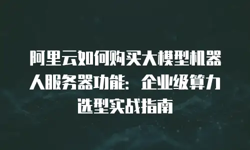阿里云如何购买大模型机器人服务器功能：企业级算力选型实战指南