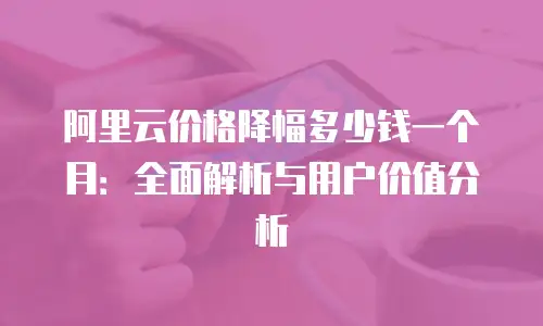 阿里云价格降幅多少钱一个月：全面解析与用户价值分析