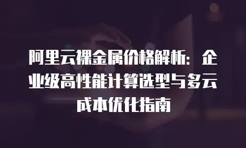 阿里云裸金属价格解析：企业级高性能计算选型与多云成本优化指南
