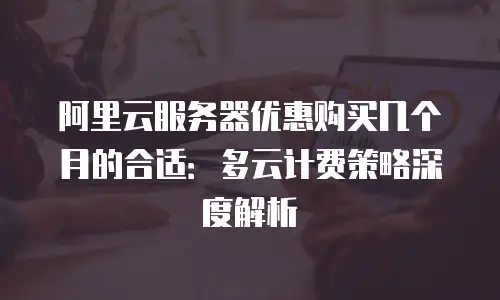 阿里云服务器优惠购买几个月的合适：多云计费策略深度解析