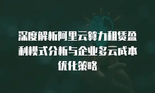 深度解析阿里云算力租赁盈利模式分析与企业多云成本优化策略