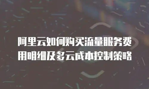 阿里云如何购买流量服务费用明细及多云成本控制策略