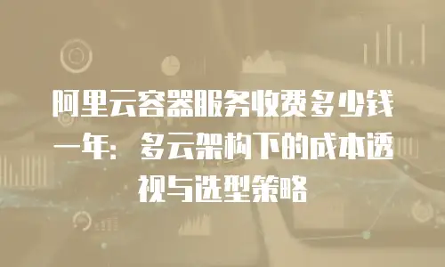 阿里云容器服务收费多少钱一年：多云架构下的成本透视与选型策略