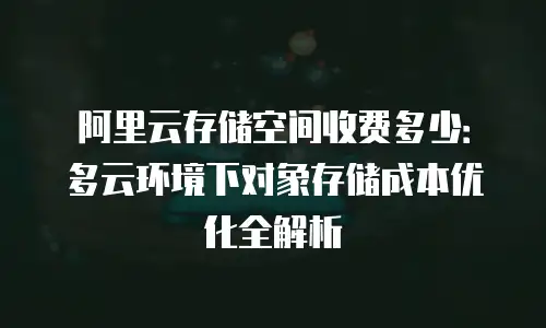 阿里云存储空间收费多少：多云环境下对象存储成本优化全解析