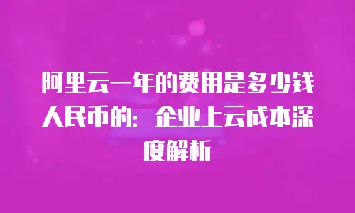 阿里云一年的费用是多少钱人民币的：企业上云成本深度解析