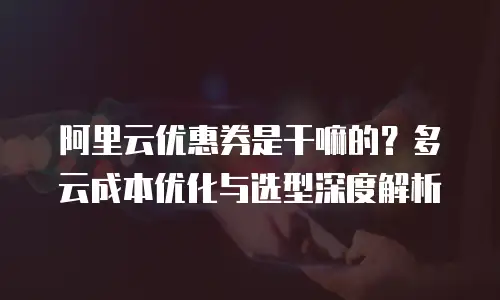 阿里云优惠券是干嘛的？多云成本优化与选型深度解析