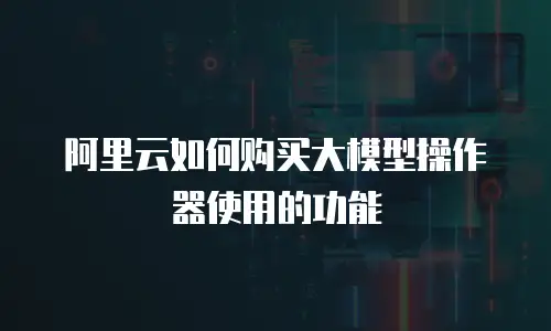 阿里云如何购买大模型操作器使用的功能
