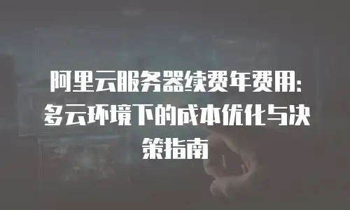 阿里云服务器续费年费用：多云环境下的成本优化与决策指南