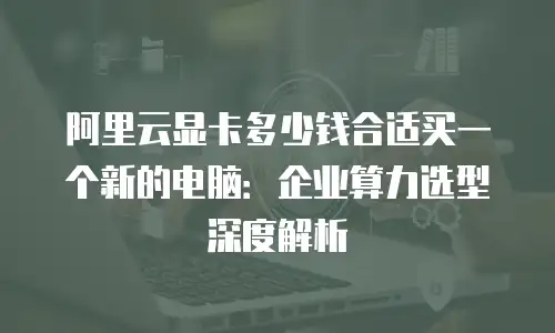 阿里云显卡多少钱合适买一个新的电脑：企业算力选型深度解析