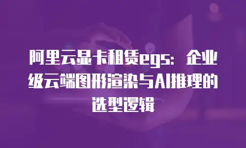 阿里云显卡租赁egs：企业级云端图形渲染与AI推理的选型逻辑