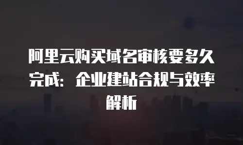 阿里云购买域名审核要多久完成：企业建站合规与效率解析