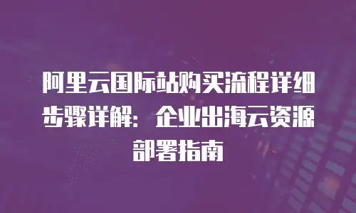 阿里云国际站购买流程详细步骤详解：企业出海云资源部署指南