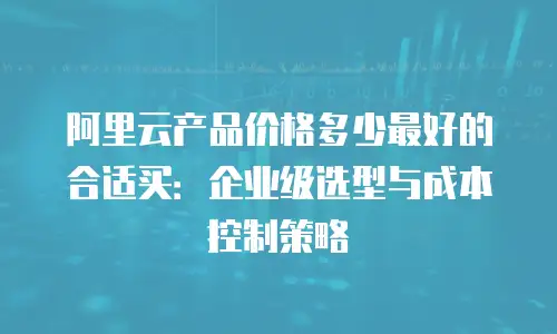 阿里云产品价格多少最好的合适买：企业级选型与成本控制策略