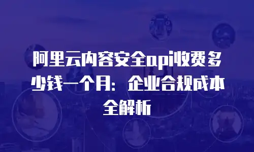 阿里云内容安全api收费多少钱一个月：企业合规成本全解析