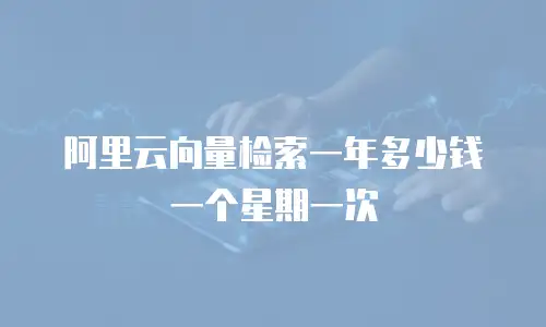 阿里云向量检索一年多少钱一个星期一次