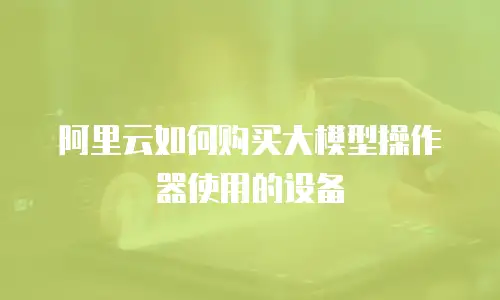 阿里云如何购买大模型操作器使用的设备