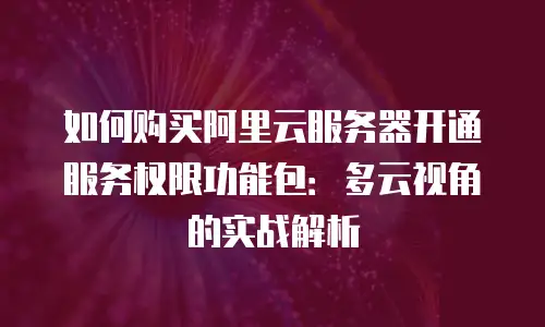 如何购买阿里云服务器开通服务权限功能包：多云视角的实战解析
