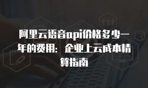 阿里云语音api价格多少一年的费用：企业上云成本精算指南