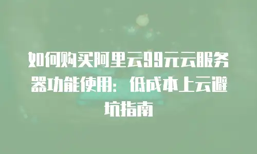 如何购买阿里云99元云服务器功能使用：低成本上云避坑指南