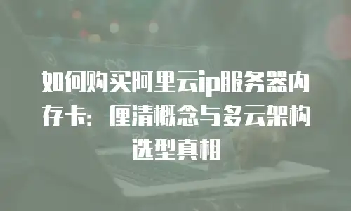 如何购买阿里云ip服务器内存卡：厘清概念与多云架构选型真相