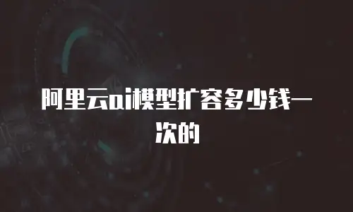 阿里云ai模型扩容多少钱一次的