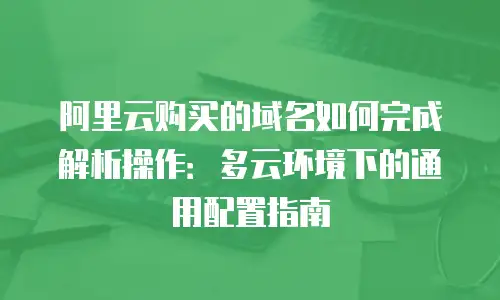 阿里云购买的域名如何完成解析操作：多云环境下的通用配置指南